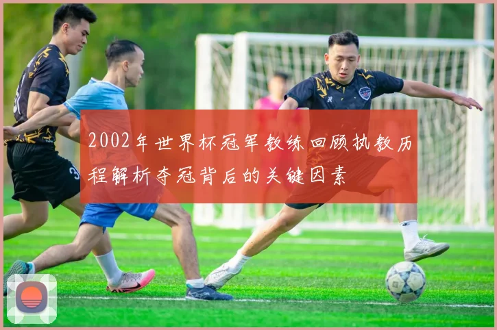 2002年世界杯冠军教练回顾执教历程解析夺冠背后的关键因素