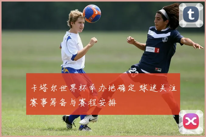 卡塔尔世界杯举办地确定 球迷关注赛事筹备与赛程安排