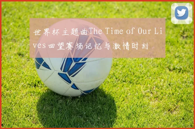 世界杯主题曲The Time of Our Lives回望赛场记忆与激情时刻