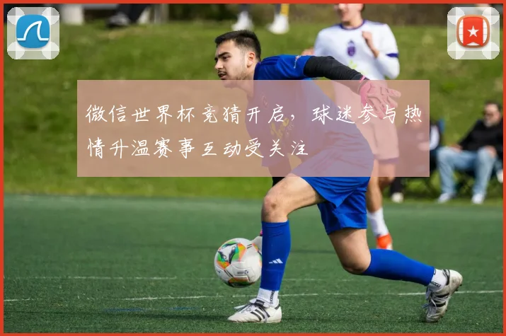 微信世界杯竞猜开启，球迷参与热情升温赛事互动受关注