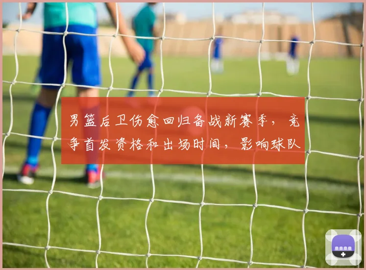 男篮后卫伤愈回归备战新赛季，竞争首发资格和出场时间，影响球队攻防布局