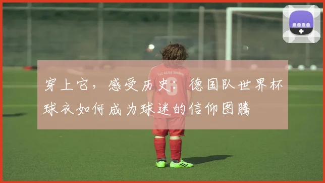 穿上它，感受历史：德国队世界杯球衣如何成为球迷的信仰图腾
