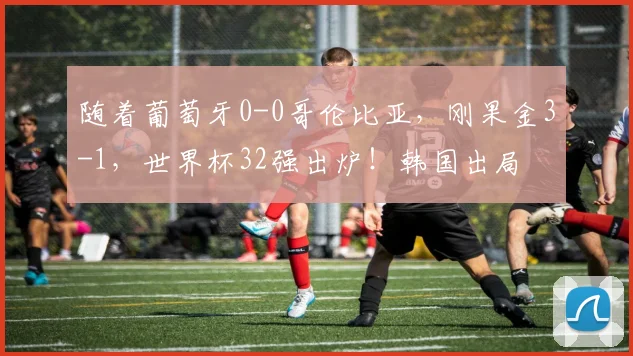 随着葡萄牙0-0哥伦比亚，刚果金3-1，世界杯32强出炉！韩国出局
